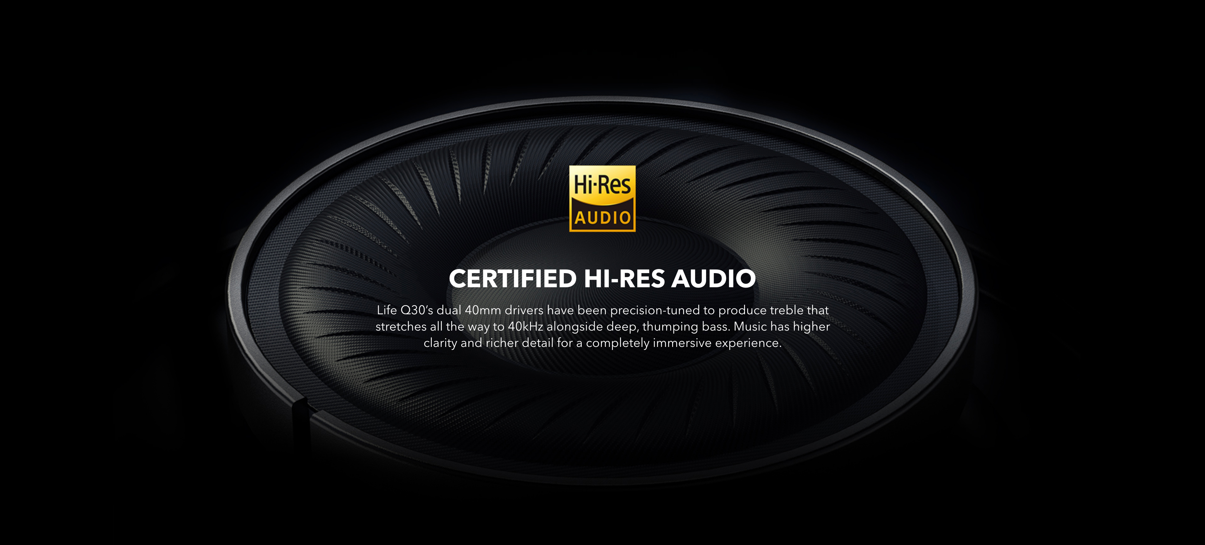 Certified Hi-Res Audio
Life Q30’s dual 40mm drivers have been precision-tuned to produce treble that stretches all the way to 40kHz alongside deep, thumping bass. The music has higher clarity and richer detail for a completely immersive experience.
