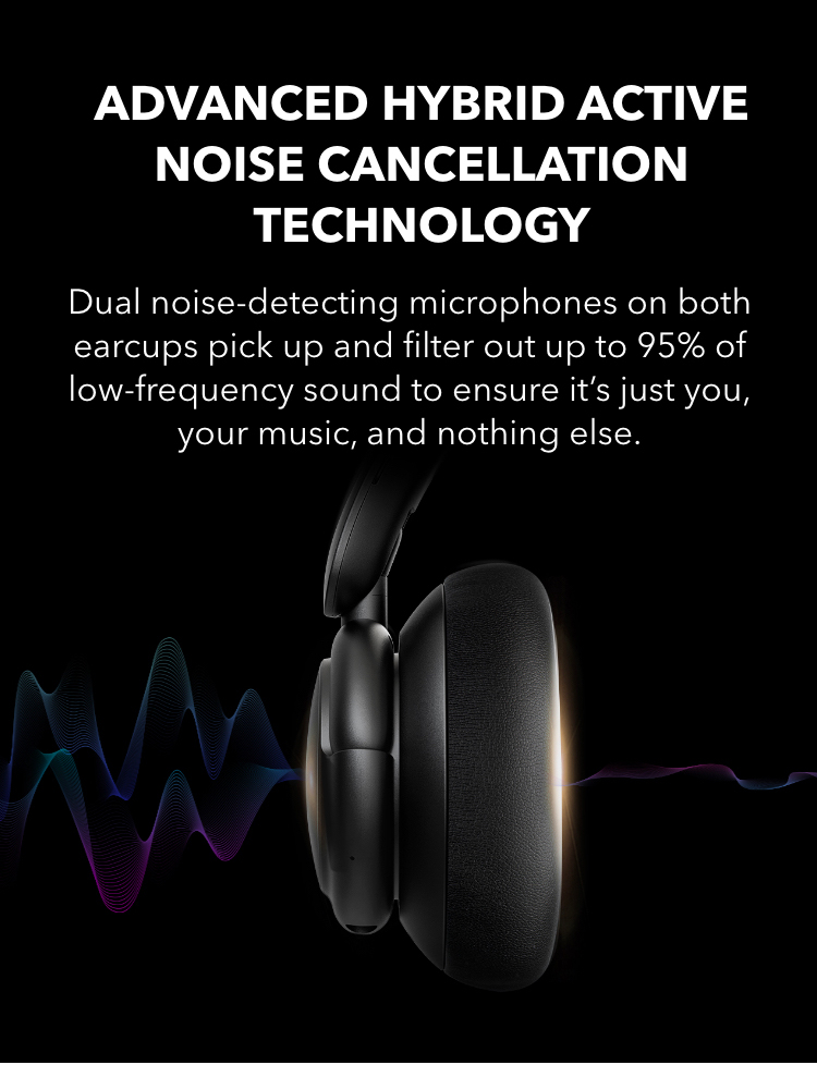 Advanced Hybrid Active Noise Cancellation Technology Dual noise-detecting microphones on both earcups pick up and filter out up to 95% of low-frequency sound to ensure it’s just you, your music, and nothing else.