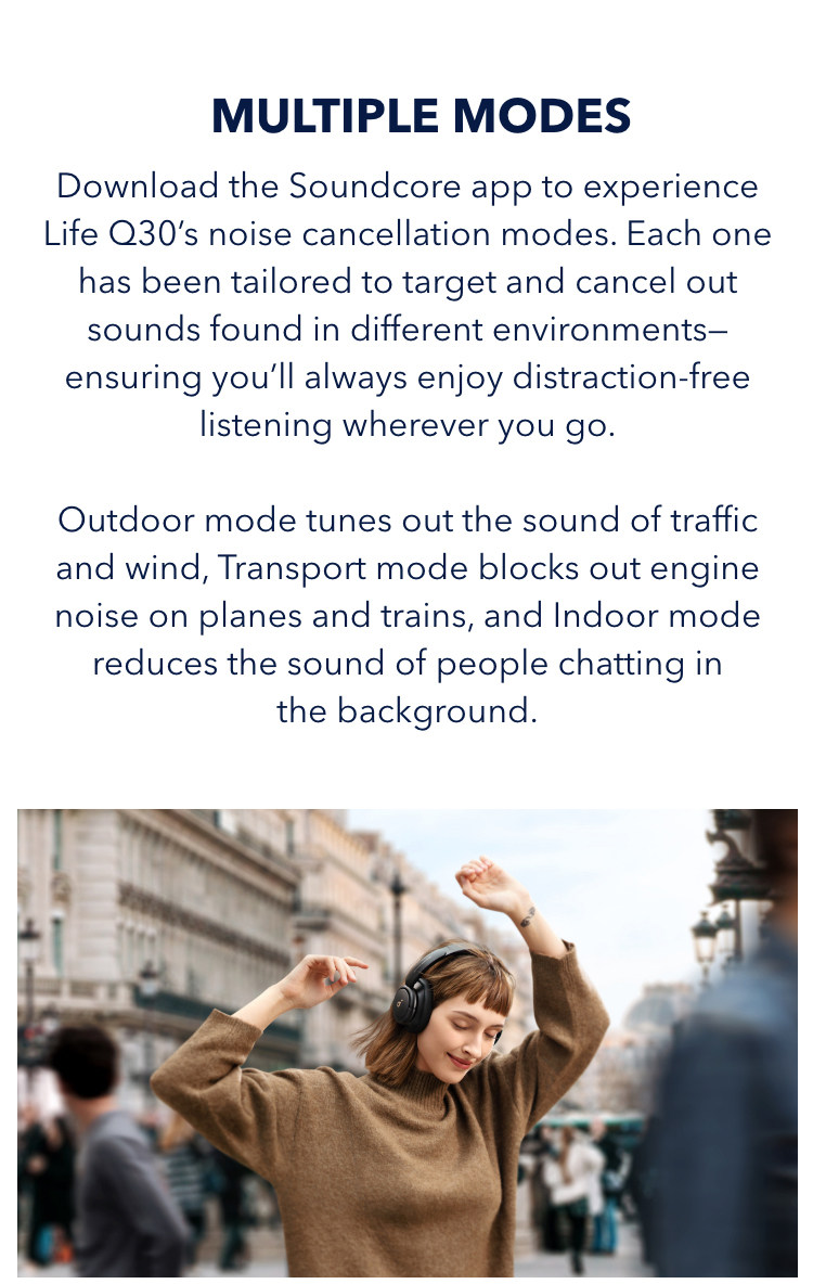 With Multiple Modes
Download the soundcore app to experience Life Q30’s noise cancellation modes. Each one has been tailored to target and cancel out sounds found in different environments—ensuring you’ll always enjoy distraction-free listening wherever you go. Outdoor mode tunes out the sound of traffic and wind, Transport mode block out engine noise on planes and trains, and Indoor mode reduces the sound of people chatting in the background.