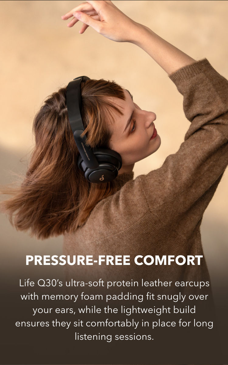 Pressure-Free Comfort
Life Q30’s ultra-soft protein leather earcups with memory foam padding fit snugly over your ears, while the lightweight build ensures they sit comfortably in place for long listening sessions.