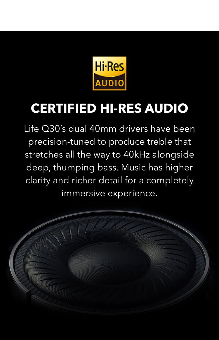 Certified Hi-Res Audio
Life Q30’s dual 40mm drivers have been precision-tuned to produce treble that stretches all the way to 40kHz alongside deep, thumping bass. The music has higher clarity and richer detail for a completely immersive experience.